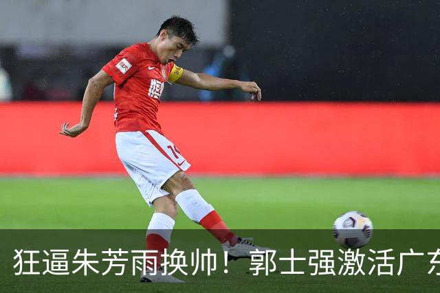 狂逼朱芳雨换帅！郭士强激活广东最强王牌，将取代杜锋执教宏远？